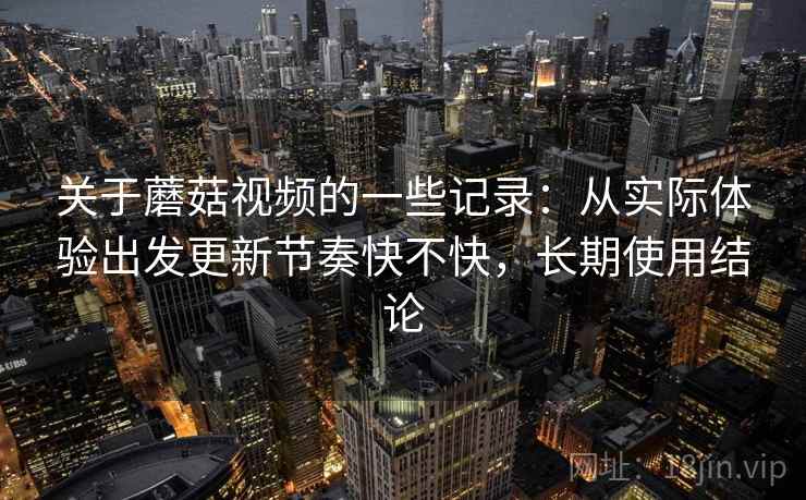关于蘑菇视频的一些记录：从实际体验出发更新节奏快不快，长期使用结论