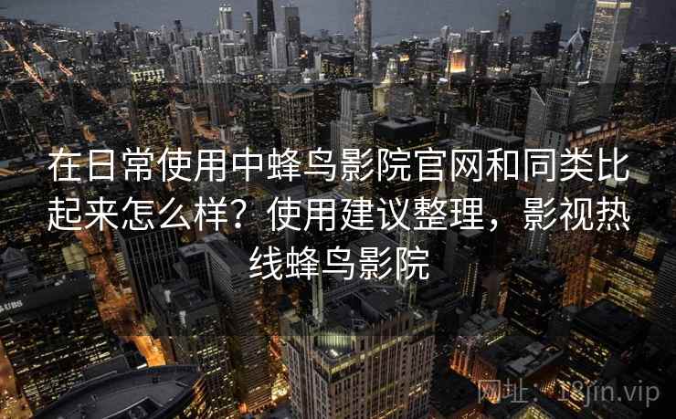 在日常使用中蜂鸟影院官网和同类比起来怎么样?使用建议整理,影视热线蜂鸟影院 在日常使用中蜂鸟影院官网和同类比起来怎么样?使用建议整理,影视热线蜂鸟影院