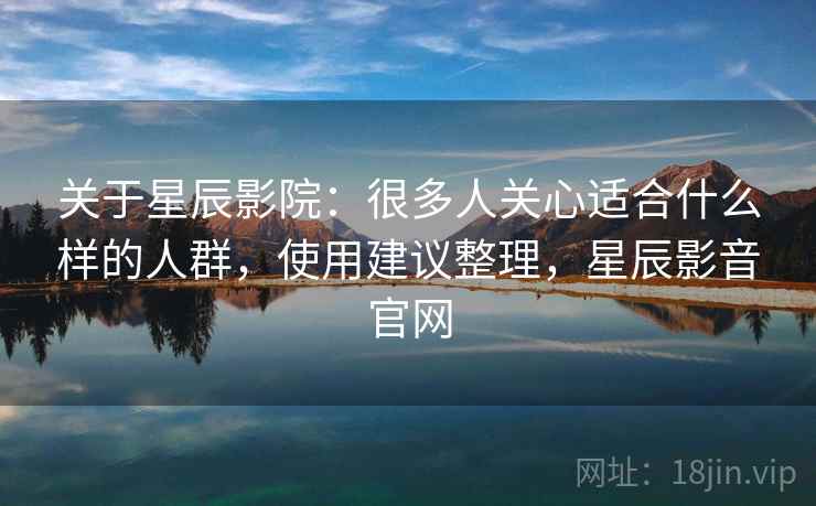 关于星辰影院：很多人关心适合什么样的人群，使用建议整理，星辰影音官网