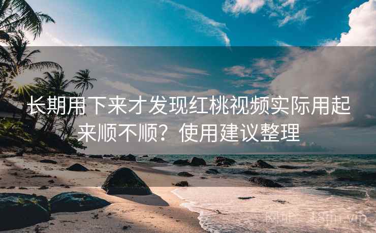 长期用下来才发现红桃视频实际用起来顺不顺？使用建议整理