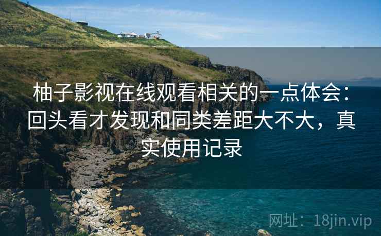 柚子影视在线观看相关的一点体会:回头看才发现和同类差距大不大,真实使用记录 柚子影视在线观看相关的一点体会:回头看才发现和同类差距大不大,真实使用记录