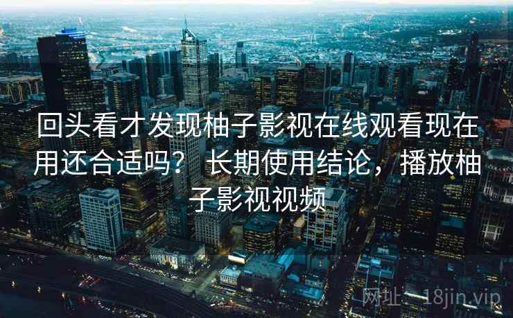 回头看才发现柚子影视在线观看现在用还合适吗？ 长期使用结论，播放柚子影视视频