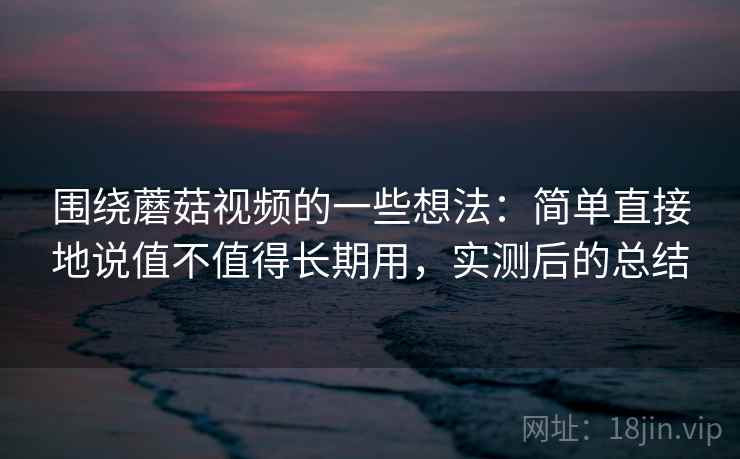围绕蘑菇视频的一些想法:简单直接地说值不值得长期用,实测后的总结 围绕蘑菇视频的一些想法:简单直接地说值不值得长期用,实测后的总结