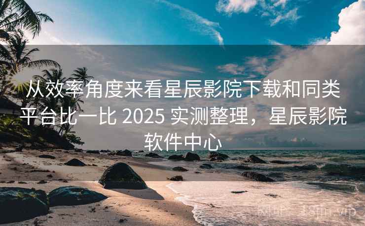 从效率角度来看星辰影院下载和同类平台比一比 2025 实测整理，星辰影院软件中心