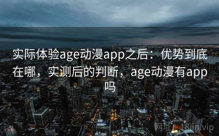 实际体验age动漫app之后：优势到底在哪，实测后的判断，age动漫有app吗