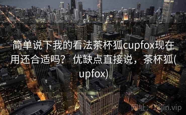 简单说下我的看法茶杯狐cupfox现在用还合适吗？ 优缺点直接说，茶杯狐(upfox)