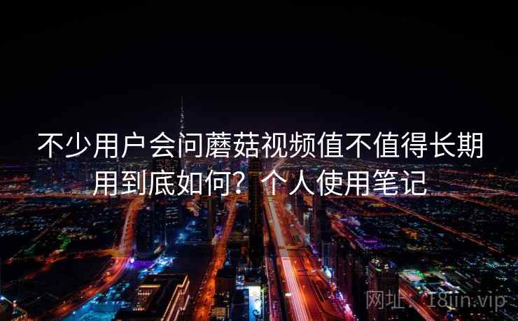 不少用户会问蘑菇视频值不值得长期用到底如何？个人使用笔记