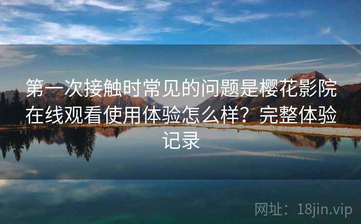 第一次接触时常见的问题是樱花影院在线观看使用体验怎么样？完整体验记录