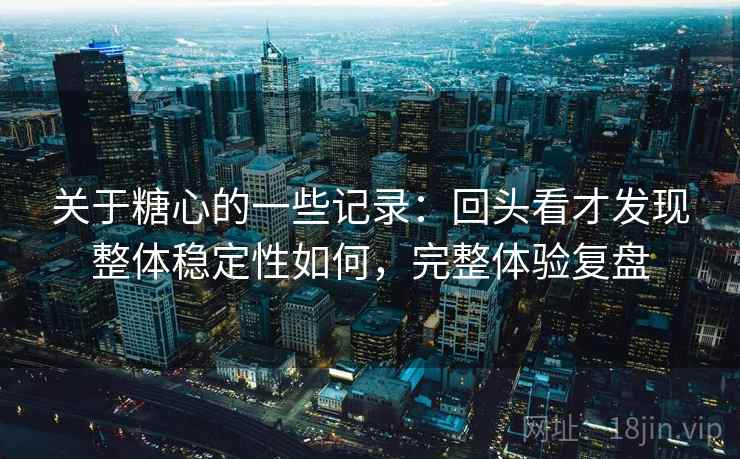 关于糖心的一些记录：回头看才发现整体稳定性如何，完整体验复盘