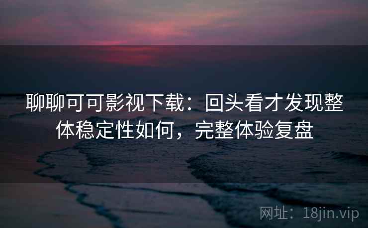 聊聊可可影视下载：回头看才发现整体稳定性如何，完整体验复盘