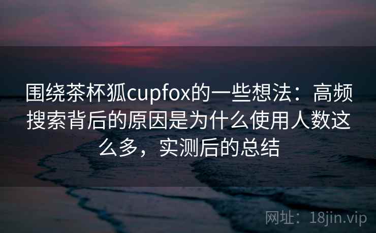 围绕茶杯狐cupfox的一些想法:高频搜索背后的原因是为什么使用人数这么多,实测后的总结 围绕茶杯狐cupfox的一些想法:高频搜索背后的原因是为什么使用人数这么多,实测后的总结