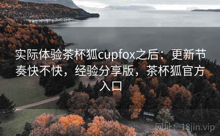 实际体验茶杯狐cupfox之后：更新节奏快不快，经验分享版，茶杯狐官方入口
