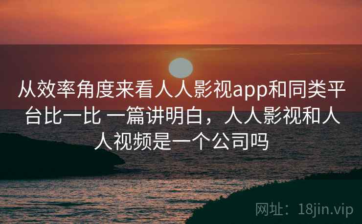 从效率角度来看人人影视app和同类平台比一比 一篇讲明白，人人影视和人人视频是一个公司吗