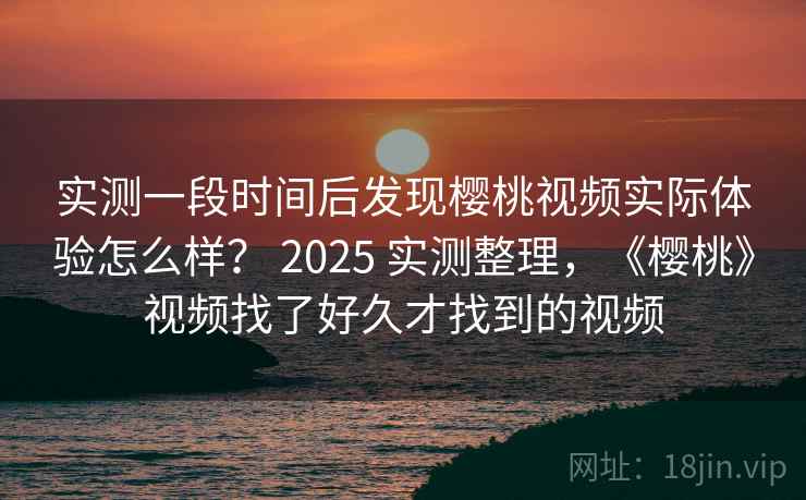 实测一段时间后发现樱桃视频实际体验怎么样？ 2025 实测整理，《樱桃》视频找了好久才找到的视频