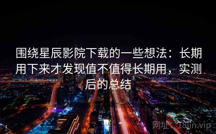 围绕星辰影院下载的一些想法：长期用下来才发现值不值得长期用，实测后的总结