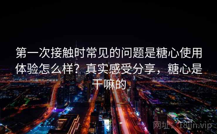 第一次接触时常见的问题是糖心使用体验怎么样？真实感受分享，糖心是干嘛的