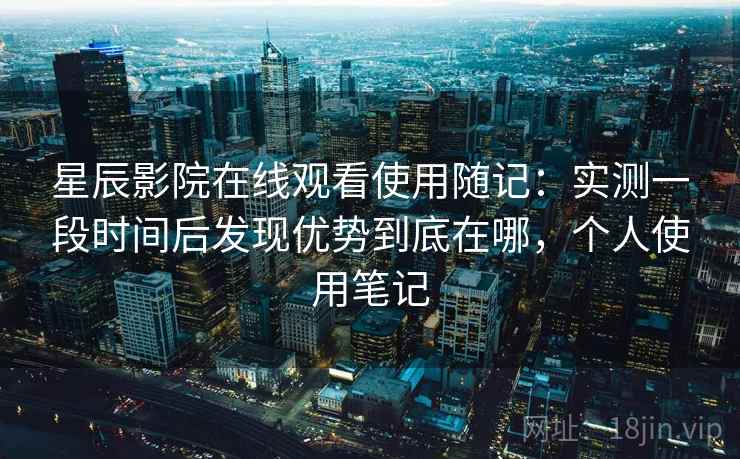 星辰影院在线观看使用随记：实测一段时间后发现优势到底在哪，个人使用笔记