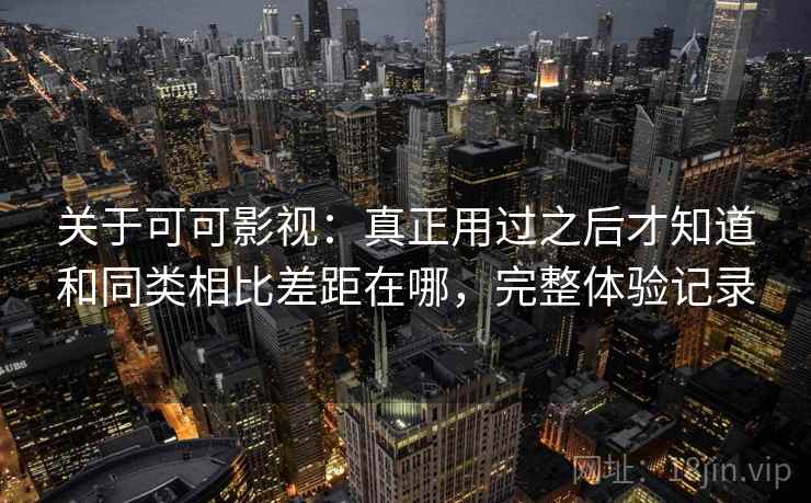 关于可可影视：真正用过之后才知道和同类相比差距在哪，完整体验记录