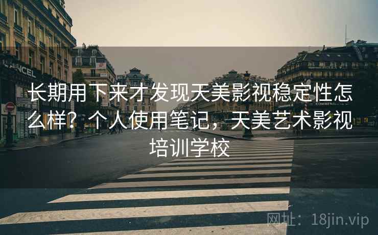 长期用下来才发现天美影视稳定性怎么样？个人使用笔记，天美艺术影视培训学校