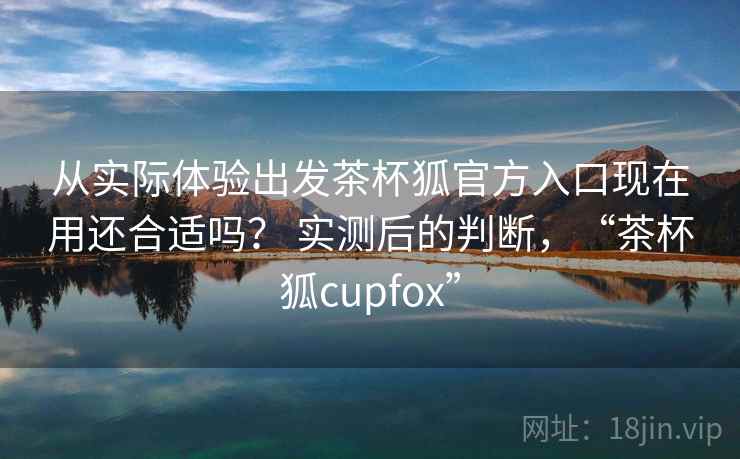 从实际体验出发茶杯狐官方入口现在用还合适吗？ 实测后的判断，“茶杯狐cupfox”