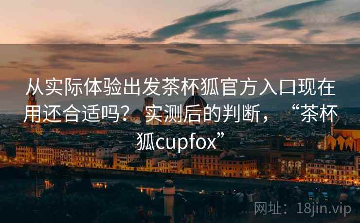 从实际体验出发茶杯狐官方入口现在用还合适吗？ 实测后的判断，“茶杯狐cupfox”