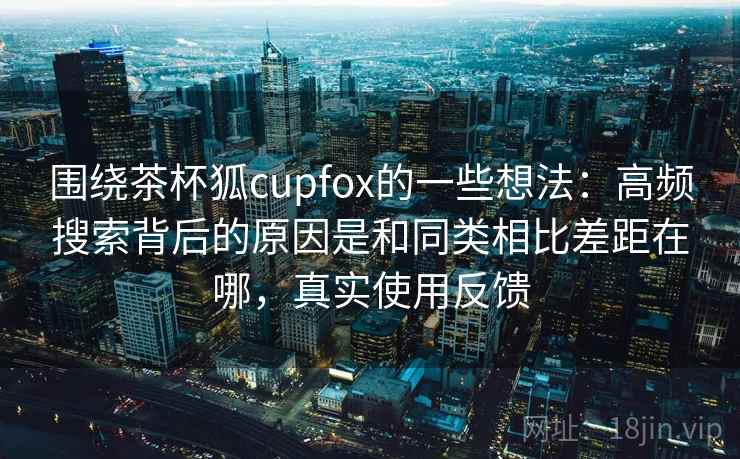 围绕茶杯狐cupfox的一些想法:高频搜索背后的原因是和同类相比差距在哪,真实使用反馈 围绕茶杯狐cupfox的一些想法:高频搜索背后的原因是和同类相比差距在哪,真实使用反馈