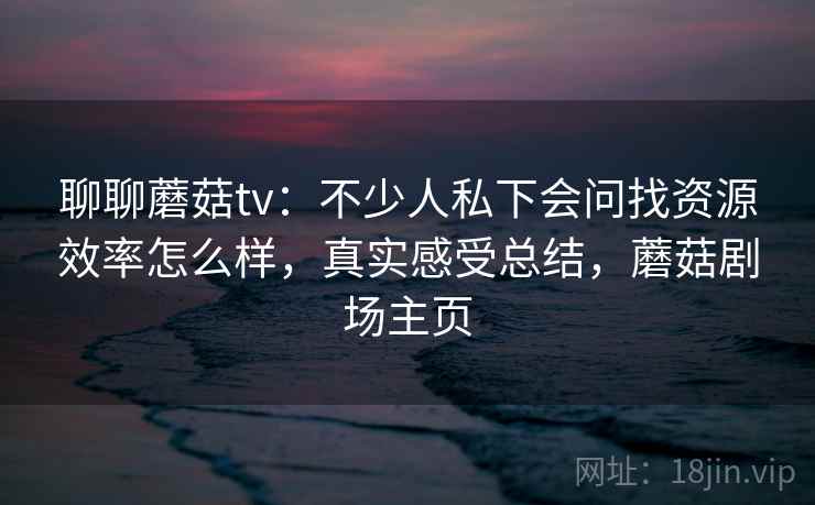 聊聊蘑菇tv：不少人私下会问找资源效率怎么样，真实感受总结，蘑菇剧场主页