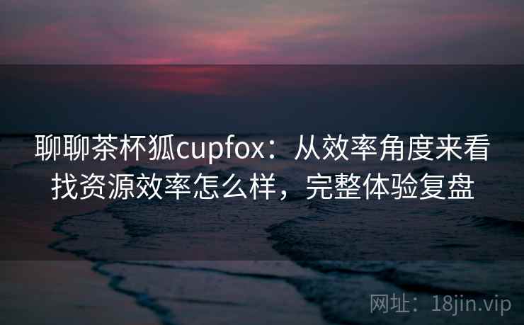 聊聊茶杯狐cupfox：从效率角度来看找资源效率怎么样，完整体验复盘