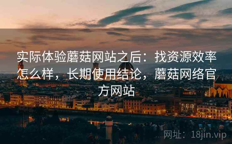 实际体验蘑菇网站之后:找资源效率怎么样,长期使用结论,蘑菇网络官方网站 实际体验蘑菇网站之后:找资源效率怎么样,长期使用结论,蘑菇网络官方网站