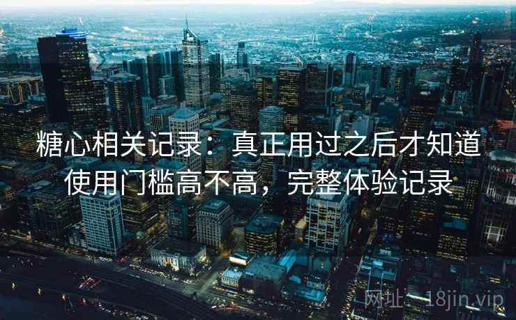 糖心相关记录:真正用过之后才知道使用门槛高不高,完整体验记录 糖心相关记录:真正用过之后才知道使用门槛高不高,完整体验记录