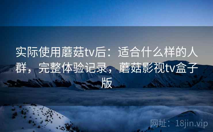 实际使用蘑菇tv后:适合什么样的人群,完整体验记录,蘑菇影视tv盒子版 实际使用蘑菇tv后:适合什么样的人群,完整体验记录,蘑菇影视tv盒子版