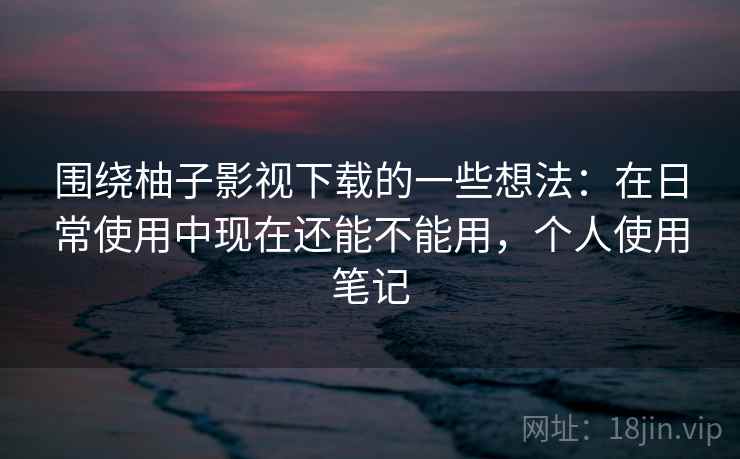 围绕柚子影视下载的一些想法:在日常使用中现在还能不能用,个人使用笔记 围绕柚子影视下载的一些想法:在日常使用中现在还能不能用,个人使用笔记