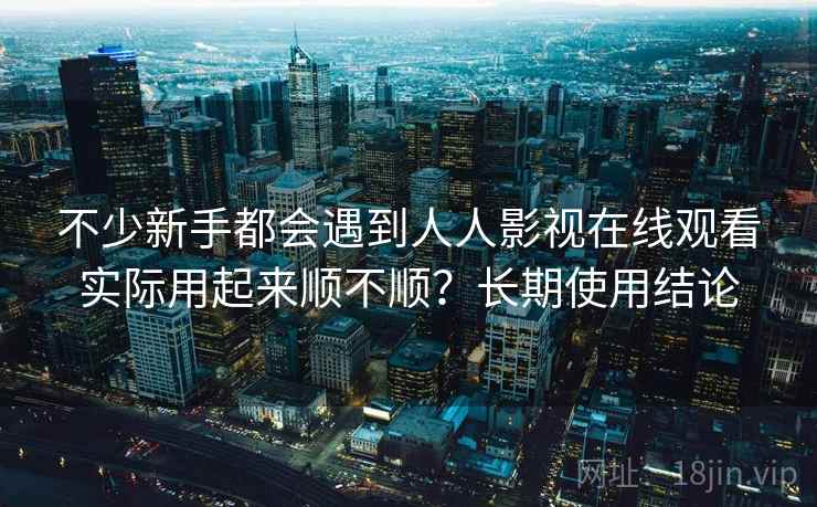 不少新手都会遇到人人影视在线观看实际用起来顺不顺?长期使用结论 不少新手都会遇到人人影视在线观看实际用起来顺不顺?长期使用结论