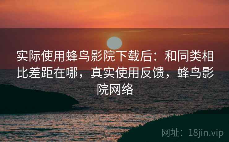 实际使用蜂鸟影院下载后：和同类相比差距在哪，真实使用反馈，蜂鸟影院网络