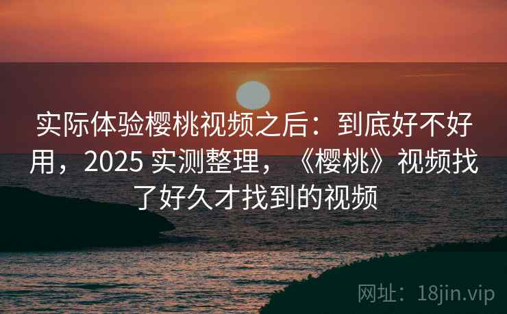 实际体验樱桃视频之后：到底好不好用，2025 实测整理，《樱桃》视频找了好久才找到的视频