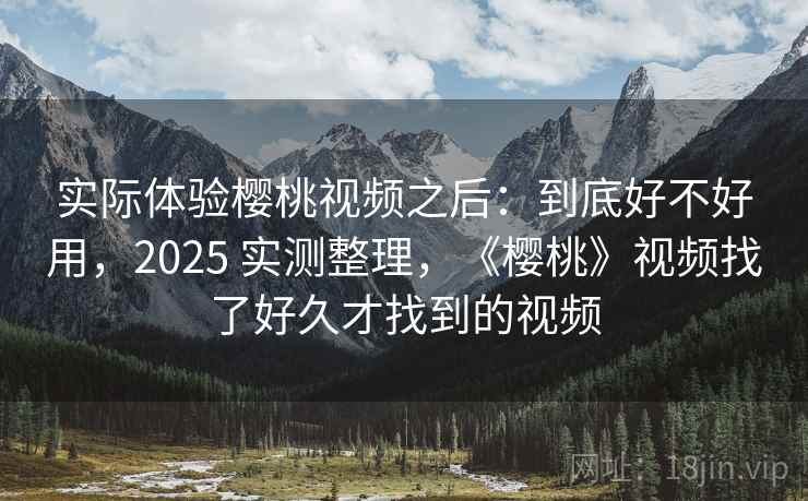 实际体验樱桃视频之后：到底好不好用，2025 实测整理，《樱桃》视频找了好久才找到的视频