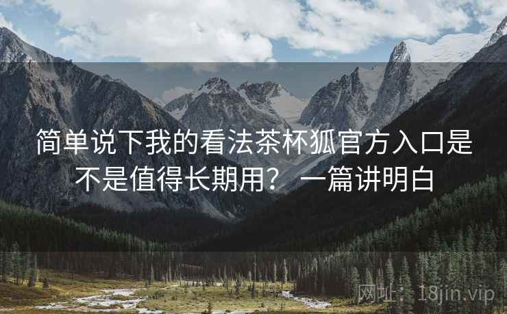 简单说下我的看法茶杯狐官方入口是不是值得长期用? 一篇讲明白 简单说下我的看法茶杯狐官方入口是不是值得长期用? 一篇讲明白