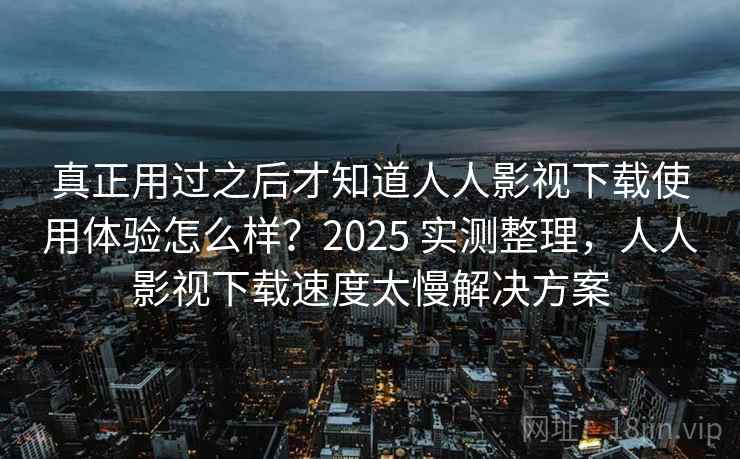 真正用过之后才知道人人影视下载使用体验怎么样?2025 实测整理,人人影视下载速度太慢解决方案 真正用过之后才知道人人影视下载使用体验怎么样?2025 实测整理,人人影视下载速度太慢解决方案