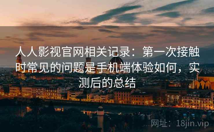 人人影视官网相关记录:第一次接触时常见的问题是手机端体验如何,实测后的总结 人人影视官网相关记录:第一次接触时常见的问题是手机端体验如何,实测后的总结
