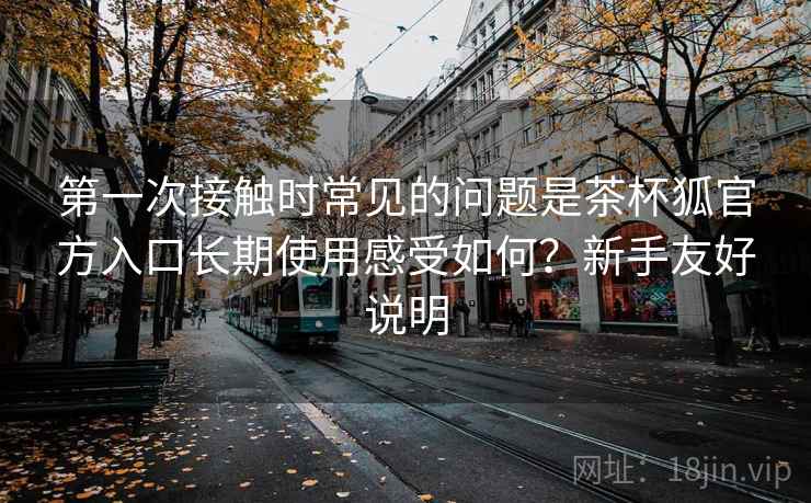 第一次接触时常见的问题是茶杯狐官方入口长期使用感受如何?新手友好说明 第一次接触时常见的问题是茶杯狐官方入口长期使用感受如何?新手友好说明