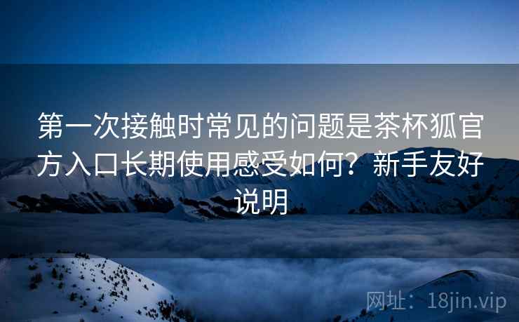 第一次接触时常见的问题是茶杯狐官方入口长期使用感受如何?新手友好说明 第一次接触时常见的问题是茶杯狐官方入口长期使用感受如何?新手友好说明