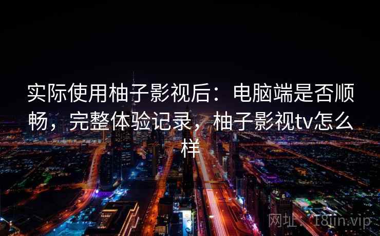 实际使用柚子影视后:电脑端是否顺畅,完整体验记录,柚子影视tv怎么样 实际使用柚子影视后:电脑端是否顺畅,完整体验记录,柚子影视tv怎么样