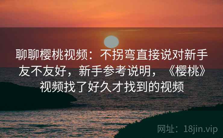 聊聊樱桃视频：不拐弯直接说对新手友不友好，新手参考说明，《樱桃》视频找了好久才找到的视频