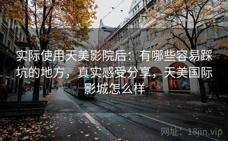 实际使用天美影院后:有哪些容易踩坑的地方,真实感受分享,天美国际影城怎么样 实际使用天美影院后:有哪些容易踩坑的地方,真实感受分享,天美国际影城怎么样