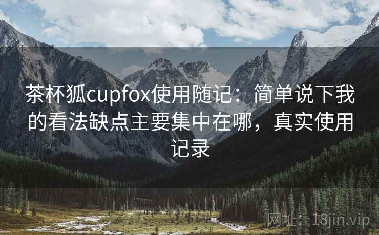 茶杯狐cupfox使用随记:简单说下我的看法缺点主要集中在哪,真实使用记录 茶杯狐cupfox使用随记:简单说下我的看法缺点主要集中在哪,真实使用记录