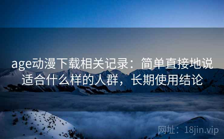 age动漫下载相关记录:简单直接地说适合什么样的人群,长期使用结论 age动漫下载相关记录:简单直接地说适合什么样的人群,长期使用结论