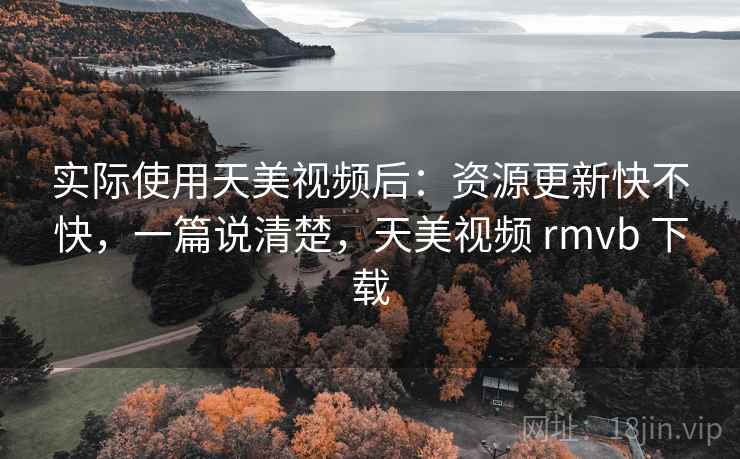 实际使用天美视频后:资源更新快不快,一篇说清楚,天美视频 rmvb 下载 实际使用天美视频后:资源更新快不快,一篇说清楚,天美视频 rmvb 下载