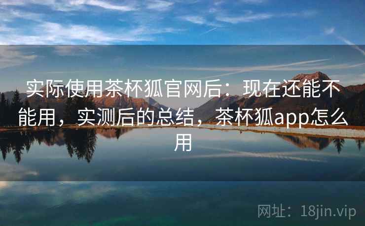 实际使用茶杯狐官网后:现在还能不能用,实测后的总结,茶杯狐app怎么用 实际使用茶杯狐官网后:现在还能不能用,实测后的总结,茶杯狐app怎么用