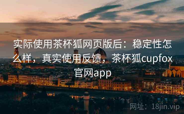实际使用茶杯狐网页版后:稳定性怎么样,真实使用反馈,茶杯狐cupfox官网app 实际使用茶杯狐网页版后:稳定性怎么样,真实使用反馈,茶杯狐cupfox官网app