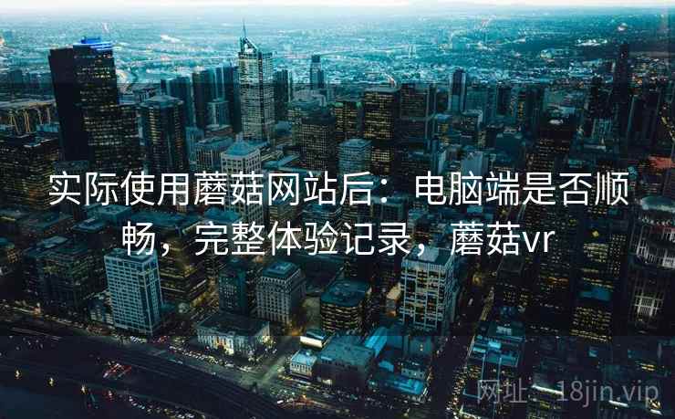 实际使用蘑菇网站后:电脑端是否顺畅,完整体验记录,蘑菇vr 实际使用蘑菇网站后:电脑端是否顺畅,完整体验记录,蘑菇vr